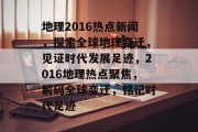 地理2016热点新闻，探索全球地理变迁，见证时代发展足迹，2016地理热点聚焦，解码全球变迁，铭记时代足迹