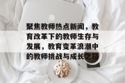 聚焦教师热点新闻，教育改革下的教师生存与发展，教育变革浪潮中的教师挑战与成长之路