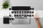 新疆农业生意哪种赚钱,新疆农业生意赚钱途径,特色农产品种植与销售。 新疆农业生意哪种赚钱,新疆农业生意赚钱途径,特色农产品种植与销售。