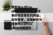 探索WordPress网站地图插件,如何更好地管理你的网站,高效管理,详细解析与选择WordPress网站地图插件 探索WordPress网站地图插件,如何更好地管理你的网站,高效管理,详细解析与选择WordPress网站地图插件