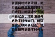 新疆网站域名注册，助力企业开启互联网时代的大门，新疆企业互联网新起点，域名注册开启数字时代大门，新疆企业互联网新起点，域名注册开启数字时代大门
