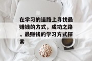在学习的道路上寻找最赚钱的方式,成功之路,最赚钱的学习方式探索 在学习的道路上寻找最赚钱的方式,成功之路,最赚钱的学习方式探索