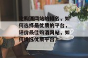 论购酒网站的排名，如何选择最优质的平台，评价最佳购酒网站，如何挑选优质平台