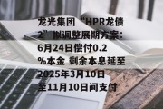 龙光集团“HPR龙债2”拟调整展期方案:6月24日偿付0.2%本金 剩余本息延至2025年3月10日至11月10日间支付 龙光集团“HPR龙债2”拟调整展期方案:6月24日偿付0.2%本金 剩余本息延至2025年3月10日至11月10日间支付