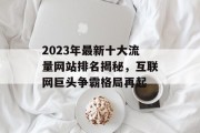 2023年最新十大流量网站排名揭秘,互联网巨头争霸格局再起 2023年最新十大流量网站排名揭秘,互联网巨头争霸格局再起