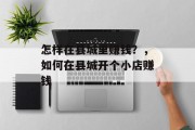 怎样在县城里赚钱?,如何在县城开个小店赚钱 怎样在县城里赚钱?,如何在县城开个小店赚钱
