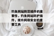钓鱼网站防范插件的重要性,钓鱼网站防护插件,提升网络安全的重要工具 钓鱼网站防范插件的重要性,钓鱼网站防护插件,提升网络安全的重要工具