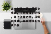 儿子创业之路,从零到成功,生意赚钱的历程,儿子创业之路,从零到成功,生意赚钱的蜕变历程 儿子创业之路,从零到成功,生意赚钱的历程,儿子创业之路,从零到成功,生意赚钱的蜕变历程