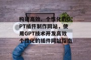 构建高效、个性化的GPT插件制作网站,使用GPT技术开发高效个性化的插件网站指南 构建高效、个性化的GPT插件制作网站,使用GPT技术开发高效个性化的插件网站指南