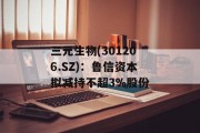 三元生物(301206.SZ):鲁信资本拟减持不超3%股份 三元生物(301206.SZ):鲁信资本拟减持不超3%股份