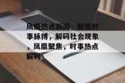 凤凰热点新闻，聚焦时事脉搏，解码社会现象，凤凰聚焦，时事热点解码