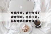 电脑生意,轻松赚钱的黄金领域,电脑生意,轻松赚钱的黄金领域 电脑生意,轻松赚钱的黄金领域,电脑生意,轻松赚钱的黄金领域