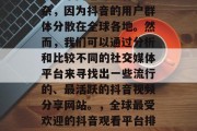 哪个网站看抖音流量高?这个问题可能有些复杂,因为抖音的用户群体分散在全球各地。然而,我们可以通过分析和比较不同的社交媒体平台来寻找出一些流行的、最活跃的抖音视频分享网站。,全球最受欢迎的抖音观看平台排名,综合考虑使用人数与活跃度 哪个网站看抖音流量高?这个问题可能有些复杂,因为抖音的用户群体分散在全球各地。然而,我们可以通过分析和比较不同的社交媒体平台来寻找出一些流行的、最活跃的抖音视频分享网站。,全球最受欢迎的抖音观看平台排名,综合考虑使用人数与活跃度