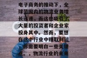 物流行业正在以一种前所未有的速度发展。在电子商务的推动下,全球范围内的物流业务增长迅速,而这也吸引了大量的投资者和企业家投身其中。然而,要想在这个行业中赚取利润,你需要明白一些关键点。,物流行业的未来发展趋势与投资机会分析 物流行业正在以一种前所未有的速度发展。在电子商务的推动下,全球范围内的物流业务增长迅速,而这也吸引了大量的投资者和企业家投身其中。然而,要想在这个行业中赚取利润,你需要明白一些关键点。,物流行业的未来发展趋势与投资机会分析