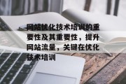网站优化技术培训的重要性及其重要性，提升网站流量，关键在优化技术培训