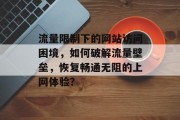 流量限制下的网站访问困境,如何破解流量壁垒,恢复畅通无阻的上网体验? 流量限制下的网站访问困境,如何破解流量壁垒,恢复畅通无阻的上网体验?