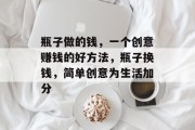 瓶子做的钱,一个创意赚钱的好方法,瓶子换钱,简单创意为生活加分 瓶子做的钱,一个创意赚钱的好方法,瓶子换钱,简单创意为生活加分