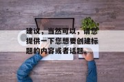 建议,当然可以,请您提供一下您想要创建标题的内容或者话题。 建议,当然可以,请您提供一下您想要创建标题的内容或者话题。
