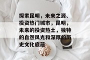 探索昆明,未来之源、投资热门城市,昆明,未来的投资热土,独特的自然风光和深厚的历史文化底蕴 探索昆明,未来之源、投资热门城市,昆明,未来的投资热土,独特的自然风光和深厚的历史文化底蕴