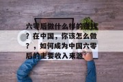 六零后做什么样的赚钱?在中国,你该怎么做?,如何成为中国六零后的主要收入来源 六零后做什么样的赚钱?在中国,你该怎么做?,如何成为中国六零后的主要收入来源