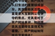 在当今社会,房产作为人们生活的重要组成部分,其流量和关注度一直是各大互联网公司争夺的焦点。尤其是对于房产网站来说,如何提高其流量排名显得尤为重要。,房产网站如何提升流量排名? 在当今社会,房产作为人们生活的重要组成部分,其流量和关注度一直是各大互联网公司争夺的焦点。尤其是对于房产网站来说,如何提高其流量排名显得尤为重要。,房产网站如何提升流量排名?
