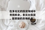 在多元化的投资领域中寻找机会,多元化投资,探索新的市场机会 在多元化的投资领域中寻找机会,多元化投资,探索新的市场机会