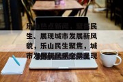 乐山热点新闻，聚焦民生、展现城市发展新风貌，乐山民生聚焦，城市发展新风采全景呈现