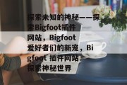 探索未知的神秘——探索Bigfoot插件网站,Bigfoot爱好者们的新宠,Bigfoot 插件网站探索神秘世界 探索未知的神秘——探索Bigfoot插件网站,Bigfoot爱好者们的新宠,Bigfoot 插件网站探索神秘世界
