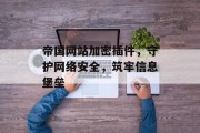 帝国网站加密插件,守护网络安全,筑牢信息堡垒 帝国网站加密插件,守护网络安全,筑牢信息堡垒