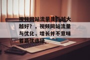 视频网站流量是否越大越好?,视频网站流量与优化,增长并不意味着最优选择 视频网站流量是否越大越好?,视频网站流量与优化,增长并不意味着最优选择