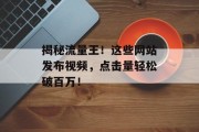 揭秘流量王!这些网站发布视频,点击量轻松破百万! 揭秘流量王!这些网站发布视频,点击量轻松破百万!