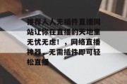 推荐人人无插件直播网站让你在直播的天地里无忧无虑!,网络直播神器,无需插件即可轻松直播 推荐人人无插件直播网站让你在直播的天地里无忧无虑!,网络直播神器,无需插件即可轻松直播