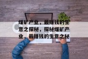 煤矿产业,最赚钱的生意之探秘,探秘煤矿产业,最赚钱的生意之秘 煤矿产业,最赚钱的生意之探秘,探秘煤矿产业,最赚钱的生意之秘