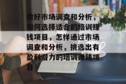 做好市场调查和分析,如何选择适合的培训赚钱项目,怎样通过市场调查和分析,挑选出有盈利潜力的培训赚钱项目 做好市场调查和分析,如何选择适合的培训赚钱项目,怎样通过市场调查和分析,挑选出有盈利潜力的培训赚钱项目