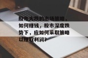 股市大跌的市场策略,如何赚钱,股市深度跌势下,应如何采取策略以赚取利润? 股市大跌的市场策略,如何赚钱,股市深度跌势下,应如何采取策略以赚取利润?