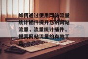 如何通过使用网站流量统计插件提升您的网站流量,流量统计插件,提高网站流量的有效工具 如何通过使用网站流量统计插件提升您的网站流量,流量统计插件,提高网站流量的有效工具