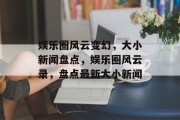 娱乐圈风云变幻，大小新闻盘点，娱乐圈风云录，盘点最新大小新闻