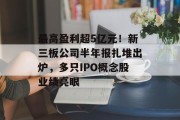 最高盈利超5亿元!新三板公司半年报扎堆出炉,多只IPO概念股业绩亮眼 最高盈利超5亿元!新三板公司半年报扎堆出炉,多只IPO概念股业绩亮眼