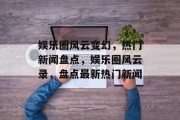 娱乐圈风云变幻，热门新闻盘点，娱乐圈风云录，盘点最新热门新闻