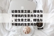 论做生意之道,赚钱与不赚钱的生意共存之道,论生意之道,赚钱与不赚钱的生意共存之道 论做生意之道,赚钱与不赚钱的生意共存之道,论生意之道,赚钱与不赚钱的生意共存之道
