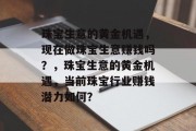 珠宝生意的黄金机遇,现在做珠宝生意赚钱吗?,珠宝生意的黄金机遇,当前珠宝行业赚钱潜力如何? 珠宝生意的黄金机遇,现在做珠宝生意赚钱吗?,珠宝生意的黄金机遇,当前珠宝行业赚钱潜力如何?