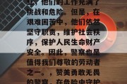 警察作为一个特殊的职业，他们的工作充满了挑战和危险。但是，在艰难困苦中，他们依然坚守职责，维护社会秩序，保护人民生命财产安全。因此，警察也是值得我们尊敬的劳动者之一。，赞美勇敢无畏的警察，在危险中守护公共安全的英勇斗士