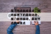 厦门热点新闻盘点，城市脉搏下的最新动态，厦门都市脉动，最新热点新闻盘点
