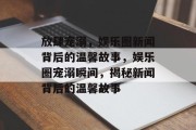 放肆宠溺，娱乐圈新闻背后的温馨故事，娱乐圈宠溺瞬间，揭秘新闻背后的温馨故事