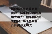 揭秘824页明星八卦资源，娱乐圈背后的真相大曝光！娱乐圈秘密大揭秘，824页明星八卦资源全曝光