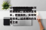过手赚钱的生意,如何把握商机,实现财富增长,把握商机,实现财富增长,过手赚钱的生意之道 过手赚钱的生意,如何把握商机,实现财富增长,把握商机,实现财富增长,过手赚钱的生意之道