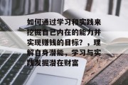 如何通过学习和实践来挖掘自己内在的能力并实现赚钱的目标?,理解自身潜能,学习与实践发掘潜在财富 如何通过学习和实践来挖掘自己内在的能力并实现赚钱的目标?,理解自身潜能,学习与实践发掘潜在财富