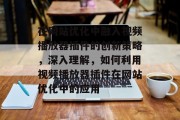 在网站优化中融入视频播放器插件的创新策略,深入理解,如何利用视频播放器插件在网站优化中的应用 在网站优化中融入视频播放器插件的创新策略,深入理解,如何利用视频播放器插件在网站优化中的应用