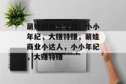 萌娃的商业之路,小小年纪,大赚特赚,萌娃商业小达人,小小年纪,大赚特赚 萌娃的商业之路,小小年纪,大赚特赚,萌娃商业小达人,小小年纪,大赚特赚