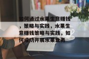 如何通过水果生意赚钱,策略与实践,水果生意赚钱策略与实践,如何成功开展水果业务 如何通过水果生意赚钱,策略与实践,水果生意赚钱策略与实践,如何成功开展水果业务